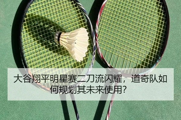 大谷翔平明星赛二刀流闪耀，道奇队如何规划其未来使用？