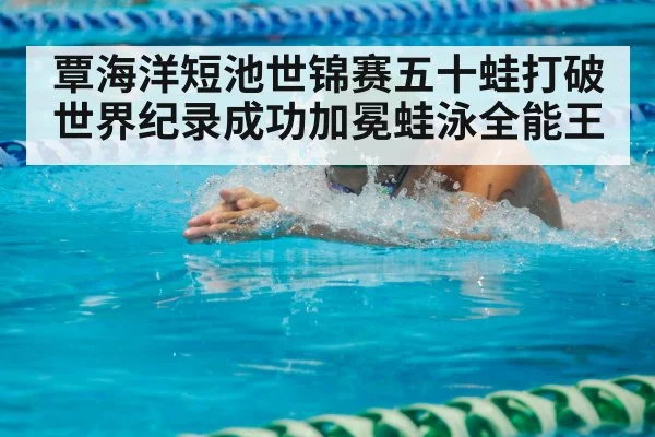 覃海洋短池世锦赛五十蛙打破世界纪录成功加冕蛙泳全能王